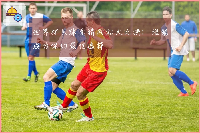 世界杯买球竞猜网站大比拼：谁能成为你的最佳选择